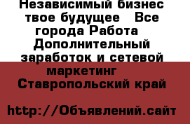 Независимый бизнес-твое будущее - Все города Работа » Дополнительный заработок и сетевой маркетинг   . Ставропольский край